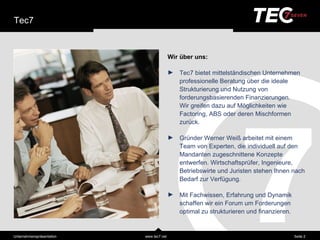 Tec7


                                           Wir ü ber uns:

                                           ►   Tec7 bietet mittelstä ndischen Unternehmen
                                               professionelle Beratung über die ideale
                                               Strukturierung und Nutzung von
                                               forderungsbasierenden Finanzierungen.
                                               Wir greifen dazu auf Möglichkeiten wie
                                               Factoring, ABS oder deren Mischformen
                                               zurück.

                                           ►   Gründer Werner Weiß arbeitet mit einem
                                               Team von Experten, die individuell auf den
                                               Mandanten zugeschnittene Konzepte
                                               entwerfen. Wirtschaftsprüfer, Ingenieure,
                                               Betriebswirte und Juristen stehen Ihnen nach
                                               Bedarf zur Verfügung.

                                           ►   Mit Fachwissen, Erfahrung und Dynamik
                                               schaffen wir ein Forum um Forderungen
                                               optimal zu strukturieren und finanzieren.



Unternehmensprä sentation   www.tec7.net                                                   Seite 2
 
