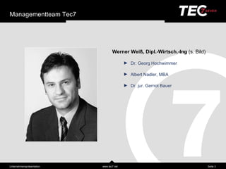Managementteam Tec7




                                   Werner Weiß, Dipl.-Wirtsch.-Ing (s. Bild)

                                           ►   Dr. Georg Hochwimmer

                                           ►   Albert Nadler, MBA

                                           ►   Dr. jur. Gernot Bauer




Unternehmensprä sentation   www.tec7.net                                       Seite 3
 