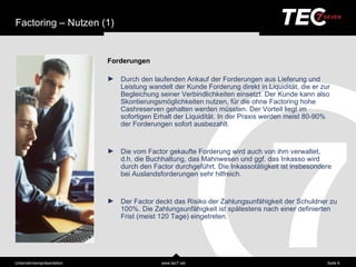 Factoring – Nutzen (1)


                            Forderungen

                            ►   Durch den laufenden Ankauf der Forderungen aus Lieferung und
                                Leistung wandelt der Kunde Forderung direkt in Liquiditä t, die er zur
                                Begleichung seiner Verbindlichkeiten einsetzt. Der Kunde kann also
                                Skontierungsmöglichkeiten nutzen, für die ohne Factoring hohe
                                Cashreserven gehalten werden müssten. Der Vorteil liegt im
                                sofortigen Erhalt der Liquiditä t. In der Praxis werden meist 80-90% der
                                Forderungen sofort ausbezahlt.


                            ►   Die vom Factor gekaufte Forderung wird auch von ihm verwaltet,
                                d.h. die Buchhaltung, das Mahnwesen und ggf. das Inkasso wird
                                durch den Factor durchgeführt. Die Inkassotä tigkeit ist insbesondere
                                bei Auslandsforderungen sehr hilfreich.


                            ►   Der Factor deckt das Risiko der Zahlungsunfä higkeit der Schuldner zu
                                100%. Die Zahlungsunfä higkeit ist spä testens nach einer definierten
                                Frist (meist 120 Tage) eingetreten.




Unternehmensprä sentation                    www.tec7.net                                            Seite 6
 
