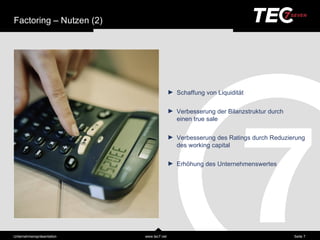 Factoring – Nutzen (2)




                                           ► Schaffung von Liquiditä t

                                           ► Verbesserung der Bilanzstruktur durch
                                             einen true sale

                                           ► Verbesserung des Ratings durch Reduzierung
                                             des working capital

                                           ► Erhöhung des Unternehmenswertes




Unternehmensprä sentation   www.tec7.net                                             Seite 7
 