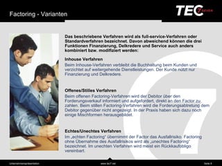 Factoring - Varianten


                            Das beschriebene Verfahren wird als full-service-Verfahren oder
                            Standardverfahren bezeichnet. Davon abweichend können die drei
                            Funktionen Finanzierung, Delkredere und Service auch anders
                            kombiniert bzw. modifiziert werden:

                            Inhouse Verfahren
                            Beim Inhouse-Verfahren verbleibt die Buchhaltung beim Kunden und
                            verzichtet auf weitergehende Dienstleistungen. Der Kunde nützt nur
                            Finanzierung und Delkredere.


                            Offenes/Stilles Verfahren
                            Beim offenen Factoring-Verfahren wird der Debitor über den
                            Forderungsverkauf informiert und aufgefordert, direkt an den Factor zu
                            zahlen. Beim stillen Factoring-Verfahren wird die Forderungsabtretung dem
                            Debitor gegenüber nicht angezeigt. In der Praxis haben sich dazu noch
                            einige Mischformen herausgebildet.


                            Echtes/Unechtes Verfahren
                            Im „echten Factoring“übernimmt der Factor das Ausfallrisiko. Factoring ohne
                            Ü bernahme des Ausfallrisikos wird als „unechtes Factoring“bezeichnet. Im
                            unechten Verfahren wird meist ein Rückkaufobligo vereinbart.


Unternehmensprä sentation                     www.tec7.net                                         Seite 8
 