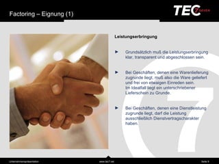 Factoring – Eignung (1)


                                           Leistungserbringung


                                           ►   Grundsä tzlich muß die Leistungserbringung
                                               klar, transparent und abgeschlossen sein.


                                           ►   Bei Geschä ften, denen eine Warenlieferung
                                               zugrunde liegt, muß also die Ware geliefert
                                               und frei von etwaigen Einreden sein.
                                               Im Idealfall liegt ein unterschriebener
                                               Lieferschein zu Grunde.


                                           ►   Bei Geschä ften, denen eine Dienstleistung
                                               zugrunde liegt, darf die Leistung
                                               ausschließ lich Dienstvertragscharakter
                                               haben.




Unternehmensprä sentation   www.tec7.net                                              Seite 9
 