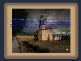EX-COMVENTO FRACISCANO:  AL FECHA  DEL TEMPLO ES AUSTERA Y ESTA REMATADA CON ALMENAS , ALA IZQUIERDA TIENE UNA TORRE COSNTRUIDA  ENTRE  1589 Y 1591. LA IGLECIA MUESTRA UNA COMBINACION DE ESTILOS.
