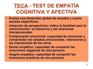 TECA  - TEST DE EMPATÍA COGNITIVA Y AFECTIVA Evalúa una dimensión global de empatía y cuatro escalas específicas: Adopción de perspectivas: indica la facilidad para la comunicación, la tolerancia y las relaciones interpersonales. Comprensión emocional: capacidad de reconocer y comprender los estados emocionales, intenciones y las impresiones de los otros. Estrés empático: capacidad de compartir las emociones negativas de otra persona. Alegría empática: capacidad de compartir las emociones positivas de otra persona. 
