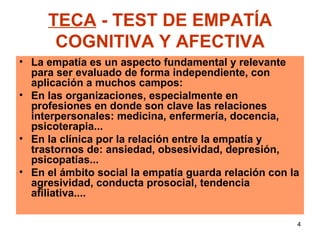 TECA  - TEST DE EMPATÍA COGNITIVA Y AFECTIVA La empatía es un aspecto fundamental y relevante para ser evaluado de forma independiente, con aplicación a muchos campos: En las organizaciones, especialmente en profesiones en donde son clave las relaciones interpersonales: medicina, enfermería, docencia, psicoterapia... En la clínica por la relación entre la empatía y trastornos de: ansiedad, obsesividad, depresión, psicopatías... En el ámbito social la empatía guarda relación con la agresividad, conducta prosocial, tendencia afiliativa....   