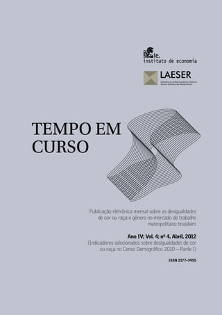 TEMPO EM
CURSO


     Publicação eletrônica mensal sobre as desigualdades
         de cor ou raça e gênero no mercado de trabalho
                                 metropolitano brasileiro

                        Ano IV; Vol. 4; nº 4, Abril, 2012
    (Indicadores selecionados sobre desigualdades de cor
          ou raça no Censo Demográfico 2010 – Parte I)

                                           ISSN 2177–3955
 