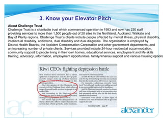 3. Know your Elevator Pitch About Challenge Trust Challenge Trust is a charitable trust which commenced operation in 1993 and now has 230 staff  providing services to more than 1,500 people out of 20 sites in the Northland, Auckland, Waikato and  Bay of Plenty regions. Challenge Trust’s clients include people affected by mental illness, physical disability,  intellectual disability, addictions, dual disability and dual diagnosis. The organization is employed by  District Health Boards, the Accident Compensation Corporation and other government departments, and  an increasing number of private clients.  Services provided include 24-hour residential accommodation,  community support to people living in their own homes, educational services, employment and life skills  training, advocacy, information, employment opportunities, family/whanau support and various housing options.  