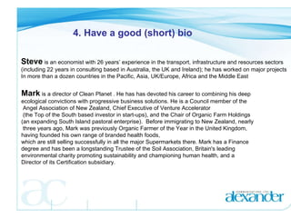 4. Have a good (short) bio Steve  is an economist with 26 years’ experience in the transport, infrastructure and resources sectors  (including 22 years in consulting based in Australia, the UK and Ireland); he has worked on major projects  In more than a dozen countries in the Pacific, Asia, UK/Europe, Africa and the Middle East Mark  is a director of Clean Planet . He has has devoted his career to combining his deep  ecological convictions with progressive business solutions. He is a Council member of the Angel Association of New Zealand, Chief Executive of Venture Accelerator (the Top of the South based investor in start-ups), and the Chair of Organic Farm Holdings  (an expanding South Island pastoral enterprise).  Before immigrating to New Zealand, nearly three years ago, Mark was previously Organic Farmer of the Year in the United Kingdom,  having founded his own range of branded health foods,  which are still selling successfully in all the major Supermarkets there. Mark has a Finance degree and has been a longstanding Trustee of the Soil Association, Britain's leading  environmental charity promoting sustainability and championing human health, and a  Director of its Certification subsidiary. 