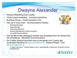 Dwayne Alexander Honours Marketing (Cum Laude) 18 plus years marketing /  business experience Business Owner – Communications Firm Has sat in every chair – communications industry Marketing Manager Sales Manager Advertising Agencies General Management (Fairfax Sundays) Ceo (APN News & Media) Has fronted media campaigns himself, has developed them for clients from his consultancy , Alexander Communications As a hobby Dwayne launched www.Livemygoals.com 2 years ago syndicates interviews to  www.nzherald.co.nz   Inspired People – and  www.unlimited.co.nz In-depth interviews - industry leaders, ceo’s, sportspeople, entertainers, business owners, entrepreneurs. 