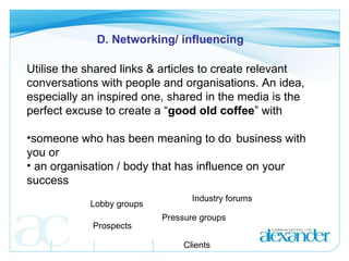 D. Networking/ influencing Utilise the shared links & articles to create relevant conversations with people and organisations. An idea, especially an inspired one, shared in the media is the perfect excuse to create a “ good old coffee ” with  someone who has been meaning to do  business with you or an organisation / body that has influence on your success Lobby groups Industry forums Prospects Pressure groups Clients 
