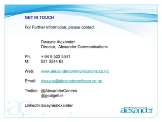GET IN TOUCH   For Further information, please contact     Dwayne Alexander Director,  Alexander Communications Ph:  + 64 9 522 5541 M:  021 3244 63   Web:  www.alexandercommunications.co.nz Email: [email_address]   Twitter: @AlexanderComms  @goalgetter   LinkedIn:dwaynealexander 