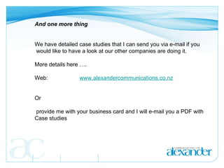 And one more thing      We have detailed case studies that I can send you via e-mail if you  would like to have a look at our other companies are doing it. More details here …. Web:  www.alexandercommunications.co.nz Or provide me with your business card and I will e-mail you a PDF with  Case studies 
