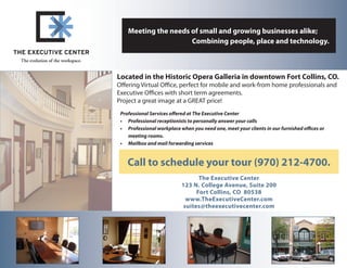 Meeting the needs of small and growing businesses alike;
 	                   Combining people, place and technology.



Located in the Historic Opera Galleria in downtown Fort Collins, CO.
Offering Virtual Office, perfect for mobile and work-from home professionals and
Executive Offices with short term agreements.
Project a great image at a GREAT price!
 Professional Services offered at The Executive Center
 •	 Professional receptionists to personally answer your calls
 •	 Professional workplace when you need one, meet your clients in our furnished offices or
    meeting rooms.
 •	 Mailbox and mail forwarding services


    Call to schedule your tour (970) 212-4700.
                                   The Executive Center
                            123 N. College Avenue, Suite 200
                                  Fort Collins, CO 80538
                              www.TheExecutiveCenter.com
                             suites@theexecutivecenter.com
 