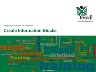 Create Information Blocks
Create Information Blocks
Designing training for the first time?
juan.otero@tecadi.ca
v1.0 – Mar 2016
 