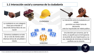 El uso y reproducción de este material es exclusivamente para usos didácticos www.ceuss.edu.mx
1.1 Interacción social y consenso de la ciudadanía
GOBIERNO
La interacción entre la ciudadanía y el
estado
permitirá una mejor toma de
decisiones
ante las inquietudes de índole publico
Una decisión por consenso, por lo
tanto, es aquella que se toma gracias
al acuerdo de una mayoría pero, a su
vez, tratando de minimizar el nivel de
conflicto con la minoría.
La ciudadanía es una categoría
clave para entender el
desarrollo democrático de una
nación
Consenso ciudadano se trata
de un ciclo de charlas sobre
diversos temas de actualidad e
interés
CIUDADANIA