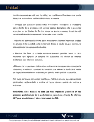 I
I
decisiones cuando ya está todo decidido y las posibles modificaciones que pueda
incorporar son mínimas o ni tan sólo tomadas en cuenta.
- Métodos del ciudadano-cliente: estos mecanismos consideran al ciudadano
como cliente de la prestación del servicio público. Ejemplo de ello lo podemos
encontrar en las Cartas de Servicio donde se procura conocer la opinión del
receptor del servicio para prestarlo de la mejor forma posible.
- Métodos de democracia directa: estos mecanismos intentan incorporar a todos
los grupos de la sociedad en la democracia directa a través, de, por ejemplo, la
elaboración de los presupuestos locales.
- Métodos de foros o consejos: estos mecanismos permiten llevar a cabo
reuniones que agrupan un conjunto de ciudadanos en función de criterios
territoriales o de intereses comunes.
- Métodos de innovaciones deliberativas: estos mecanismos permiten promover la
discusión y la reflexión ciudadana sobre temas que afectan al municipio a través
de un proceso deliberativo: es el caso por ejemplo de los jurados ciudadanos.
Así, pues, será cada comunidad local la que habrá de diseñar su propio proceso
participativo, reglamentarlo e implicar al mayor número posible de vecinos y
entidades.
Finalmente, cabe destacar la cada vez más importante presencia en los
procesos participativos de la participación ciudadana a través de internet,
APP para smartphones, y otros recursos de las TIC.
 