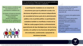 El uso y reproducción de este material es exclusivamente para usos didácticos www.ceuss.edu.mx
La participación ciudadana es un conjunto de
mecanismos para que la población acceda a las
decisiones del gobierno de manera independiente
sin necesidad de formar parte de la administración
pública o de un partido político. La participación
ciudadana también se manifiesta a través de las
ONG las cuales pugnan (lucha o enfrentamiento
especialmente de tipo ideológico) por ciertos temas
sociales, sin sustituir en las funciones del gobierno
sino evaluando, cuestionando o apoyando las
decisiones tomadas
Algunos autores consideran que
las condiciones para la
participación ciudadana son:
El respeto al Estado de Derecho
Acceso a mecanismos
institucionales
Acceso a información
Confianza de los ciudadanos en
las instituciones democráticas
Los instrumentos de participación
ciudadana contribuyen a la
democracia por medio de los efectos
esperados de:
Mejorar la relación entre gobernantes
y gobernados.
Fortalecer el sistema democrático
representativo y participativo.
Garantizar derechos políticos y
humanos.
Legitimar decisiones
gubernamentales.
Consolidar la gobernanza, es decir,
lograr que gobierno y sociedad actúen
en conjunto.
2.2. La estructura Organizacional por grupos sociales y
servicios Consejos y Comités ciudadanos