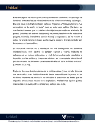 II
II
Esta complejidad ha sido muy estudiada por diferentes disciplinas, sin que haya un
consenso en las teorías (es interesante el debate entre economistas y sociólogos).
El punto clave de la Implementación es lo que Pressman y Wildavsky llamaron “La
complejidad de la acción conjunta”, pues en este juego político (Bardach), se
manifiestan intereses que incomodan a los objetivos planteados en el diseño. El
político (burócrata en término Weberiano) no puede prescindir de la persuasión
(Majone, Subirats), intercambio político (Canto) y negociación, de no recurrir a
estos, no tendrá manera de lograr que la mayoría coopere. El implementador por
lo regular es un buen político.
La evaluación consiste en la realización de una investigación, de tendencia
interdisciplinaria, cuyo objetivo es conocer, explicar y valorar, mediante la
aplicación de un método sistemático, el nivel de logros alcanzado (resultados e
impactos) por las políticas y programas públicos, así como aportar elementos al
proceso de toma de decisiones para mejorar los efectos de la actividad evaluada”
(Cardozo, 2009: 10)
Podemos decir que la reformulación de la política pública (y que por ello decimos
que es un ciclo), va en función directa del tipo de evaluación que hagamos. No es
lo mismo reformular la política si se considera la evaluación de metas que de
impactos, ambas distan mucho en su explicación. Analizaremos algunos puntos
importantes de la evaluación en el apartado siete de este texto.
 