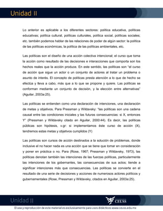 II
II
Lo anterior es aplicable a los diferentes sectores: política educativa, políticas
educativas; política cultural, políticas culturales, política social, políticas sociales;
etc. también podemos hablar de las relaciones de poder de algún sector: la política
de las políticas económicas, la política de las políticas ambientales, etc.
Las políticas son el diseño de una acción colectiva intencional; el curso que toma
la acción como resultado de las decisiones e interacciones que comporta son los
hechos reales que la acción produce. En este sentido, las políticas son “el curso
de acción que sigue un actor o un conjunto de actores al tratar un problema o
asunto de interés. El concepto de políticas presta atención a lo que de hecho se
efectúa y lleva a cabo, más que a lo que se propone y quiere. Las políticas se
conforman mediante un conjunto de decisión, y la elección entre alternativas”
(Aguilar, 2003a:25).
Las políticas se entienden como una declaración de intenciones, una declaración
de metas y objetivos. Para Pressman y Wildavsky: “las políticas son una cadena
causal entre las condiciones iniciales y las futuras consecuencias: si X, entonces
Y” (Pressman y Wildavsky citado en Aguilar, 2000:44). Es decir, las políticas
públicas son hipótesis, v.gr: si implementamos éste curso de acción (X),
tendremos estas metas y objetivos cumplidos (Y)
Las políticas son cursos de acción destinados a la solución de problemas, donde
inclusive el no hacer nada es una acción que se tiene que tomar en consideración
y poner en práctica o no. Para (Rose, 1967; Pressman y Wildavsky, 1973), las
políticas denotan también las intenciones de las fuerzas políticas, particularmente
las intenciones de los gobernantes, las consecuencias de sus actos; tiende a
significar intenciones más que consecuencias. Las políticas se convierte en el
resultado de una serie de decisiones y acciones de numerosos actores políticos y
gubernamentales (Rose, Pressman y Wildavsky, citados en Aguilar, 2003a:25).
 