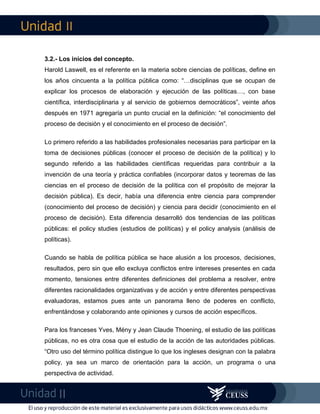 II
II
3.2.- Los inicios del concepto.
Harold Laswell, es el referente en la materia sobre ciencias de políticas, define en
los años cincuenta a la política pública como: “…disciplinas que se ocupan de
explicar los procesos de elaboración y ejecución de las políticas…, con base
científica, interdisciplinaria y al servicio de gobiernos democráticos”, veinte años
después en 1971 agregaría un punto crucial en la definición: “el conocimiento del
proceso de decisión y el conocimiento en el proceso de decisión”.
Lo primero referido a las habilidades profesionales necesarias para participar en la
toma de decisiones públicas (conocer el proceso de decisión de la política) y lo
segundo referido a las habilidades científicas requeridas para contribuir a la
invención de una teoría y práctica confiables (incorporar datos y teoremas de las
ciencias en el proceso de decisión de la política con el propósito de mejorar la
decisión pública). Es decir, había una diferencia entre ciencia para comprender
(conocimiento del proceso de decisión) y ciencia para decidir (conocimiento en el
proceso de decisión). Esta diferencia desarrolló dos tendencias de las políticas
públicas: el policy studies (estudios de políticas) y el policy analysis (análisis de
políticas).
Cuando se habla de política pública se hace alusión a los procesos, decisiones,
resultados, pero sin que ello excluya conflictos entre intereses presentes en cada
momento, tensiones entre diferentes definiciones del problema a resolver, entre
diferentes racionalidades organizativas y de acción y entre diferentes perspectivas
evaluadoras, estamos pues ante un panorama lleno de poderes en conflicto,
enfrentándose y colaborando ante opiniones y cursos de acción específicos.
Para los franceses Yves, Mény y Jean Claude Thoening, el estudio de las políticas
públicas, no es otra cosa que el estudio de la acción de las autoridades públicas.
“Otro uso del término política distingue lo que los ingleses designan con la palabra
policy, ya sea un marco de orientación para la acción, un programa o una
perspectiva de actividad.
 