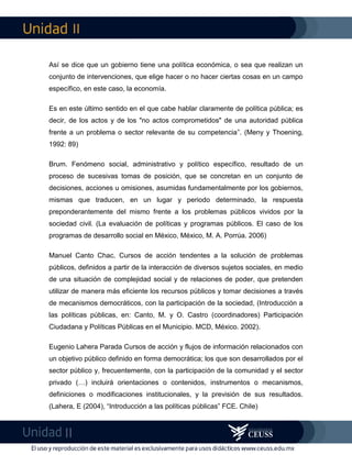 II
II
Así se dice que un gobierno tiene una política económica, o sea que realizan un
conjunto de intervenciones, que elige hacer o no hacer ciertas cosas en un campo
específico, en este caso, la economía.
Es en este último sentido en el que cabe hablar claramente de política pública; es
decir, de los actos y de los "no actos comprometidos" de una autoridad pública
frente a un problema o sector relevante de su competencia”. (Meny y Thoening,
1992: 89)
Brum. Fenómeno social, administrativo y político específico, resultado de un
proceso de sucesivas tomas de posición, que se concretan en un conjunto de
decisiones, acciones u omisiones, asumidas fundamentalmente por los gobiernos,
mismas que traducen, en un lugar y periodo determinado, la respuesta
preponderantemente del mismo frente a los problemas públicos vividos por la
sociedad civil. (La evaluación de políticas y programas públicos. El caso de los
programas de desarrollo social en México, México, M. A. Porrúa. 2006)
Manuel Canto Chac. Cursos de acción tendentes a la solución de problemas
públicos, definidos a partir de la interacción de diversos sujetos sociales, en medio
de una situación de complejidad social y de relaciones de poder, que pretenden
utilizar de manera más eficiente los recursos públicos y tomar decisiones a través
de mecanismos democráticos, con la participación de la sociedad, (Introducción a
las políticas públicas, en: Canto, M. y O. Castro (coordinadores) Participación
Ciudadana y Políticas Públicas en el Municipio. MCD, México. 2002).
Eugenio Lahera Parada Cursos de acción y flujos de información relacionados con
un objetivo público definido en forma democrática; los que son desarrollados por el
sector público y, frecuentemente, con la participación de la comunidad y el sector
privado (…) incluirá orientaciones o contenidos, instrumentos o mecanismos,
definiciones o modificaciones institucionales, y la previsión de sus resultados.
(Lahera, E (2004), “Introducción a las políticas públicas” FCE. Chile)
 