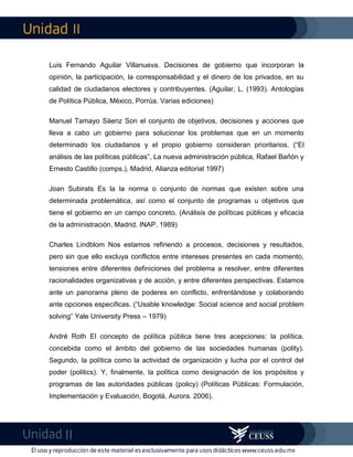 II
II
Luis Fernando Aguilar Villanueva. Decisiones de gobierno que incorporan la
opinión, la participación, la corresponsabilidad y el dinero de los privados, en su
calidad de ciudadanos electores y contribuyentes. (Aguilar, L. (1993). Antologías
de Política Pública, México, Porrúa. Varias ediciones)
Manuel Tamayo Sáenz Son el conjunto de objetivos, decisiones y acciones que
lleva a cabo un gobierno para solucionar los problemas que en un momento
determinado los ciudadanos y el propio gobierno consideran prioritarios. (“El
análisis de las políticas públicas”, La nueva administración pública, Rafael Bañón y
Ernesto Castillo (comps.), Madrid, Alianza editorial 1997)
Joan Subirats Es la la norma o conjunto de normas que existen sobre una
determinada problemática, así como el conjunto de programas u objetivos que
tiene el gobierno en un campo concreto. (Análisis de políticas públicas y eficacia
de la administración. Madrid. INAP. 1989)
Charles Lindblom Nos estamos refiriendo a procesos, decisiones y resultados,
pero sin que ello excluya conflictos entre intereses presentes en cada momento,
tensiones entre diferentes definiciones del problema a resolver, entre diferentes
racionalidades organizativas y de acción, y entre diferentes perspectivas. Estamos
ante un panorama pleno de poderes en conflicto, enfrentándose y colaborando
ante opciones específicas. (“Usable knowledge: Social science and social problem
solving” Yale University Press – 1979)
André Roth El concepto de política pública tiene tres acepciones: la política,
concebida como el ámbito del gobierno de las sociedades humanas (polity).
Segundo, la política como la actividad de organización y lucha por el control del
poder (politics). Y, finalmente, la política como designación de los propósitos y
programas de las autoridades públicas (policy) (Políticas Públicas: Formulación,
Implementación y Evaluación, Bogotá, Aurora. 2006).
 