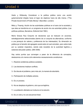 II
II
Heclo y Wildavsky Consideran a la política pública como una acción
gubernamental dirigida hacia el logro de objetivos fuera de ella misma. ("The
Private Government of Public Money", Macmillan, London)
Mény y Thoenig. Acción de las autoridades públicas en el seno de la sociedad y
que ésta se transforma en un programa de acción de una autoridad pública. (Las
políticas públicas, Barcelona, Editorial Ariel 1992.)
María Gracas Rua Conjunto de decisiones que se traducen en acciones,
estratégicamente seleccionadas (dentro de un conjunto de alternativas, conforme
a una jerarquía de valores y preferencia de los interesados). Su dimensión es
pública por el tamaño del agregado social sobre el cual coinciden, pero sobre todo
por su carácter imperativo, siendo este revestido de la autoridad legítima y
soberana del poder público. (BID 2006)
Hay varios puntos que convergen a pesar de la diferencia de conceptos,
destacamos a lo menos ocho elementos necesariamente constitutivos:
1.- Resolver problemas públicos acotados.
2.- Las decisiones implican conflicto.
3.- Se discute el problema, pero más aún, la manera de abordarlo.
4.- Participación de múltiples actores.
5.- Es un proceso.
6.- No se desplaza al gobierno, sino que se legitima.
7.- La población afectada se involucra en la solución.
8.- Es un ciclo y no una secuencia lineal.
 