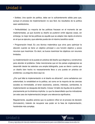 II
II
• Solidez; Una opción de política, debe ser lo suficientemente sólida para que,
aunque el proceso de implementación no sea fácil, los resultados de la política
sean satisfactorios.
• Perfectibilidad; La mayoría de las políticas fracasan en el momento de ser
implementadas, ya que durante su diseño se pudieron omitir algunas cosas, sin
embargo, la mejor de las políticas es aquella que se adapta más rápido al entorno
en el que se ejecuta y que además pueda dar el máximo beneficio social.
• Programación lineal; Es una técnica matemática que sirve para optimizar la
elección cuando se tiene un objetivo principal o una función objetivo y pocos
recursos que maximizar. Es decir, se busca maximizar los objetivos con recursos
limitados.
La implementación es la puesta en práctica del diseño que elegimos y construimos
para abordar el problema. Cabe mencionarse que en los países anglosajones se
desarrolló desde los setentas una amplia bibliografía, pues se dieron cuenta que
un diseño bien hecho no necesariamente lleva a una puesta en práctica sin
problemas. La pregunta clave aquí es:
¿Por qué falla la implementación si el diseño es eficiente?, como señalamos con
anterioridad, la variabilidad en la política, así como en la mayoría de las ciencias
sociales es irremediable, al tener escenarios, actores, intereses, cambiantes, la
implementación se desajusta del diseño. Incluso “el talón de Aquiles de la política”,
precisamente por la dinámica implícita. Lo que ha desarrollado que los indicadores
(en este caso de implementación) tengan una relevancia significativa.
Regularmente, aquellos actores que no pudieron influir en el proceso de decisión
(formulación), tratarán de recuperar ese poder en la fase de implementación,
haciéndola más compleja.
 