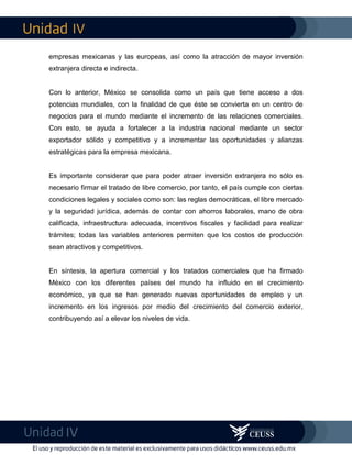 IV
IV
empresas mexicanas y las europeas, así como la atracción de mayor inversión
extranjera directa e indirecta.
Con lo anterior, México se consolida como un país que tiene acceso a dos
potencias mundiales, con la finalidad de que éste se convierta en un centro de
negocios para el mundo mediante el incremento de las relaciones comerciales.
Con esto, se ayuda a fortalecer a la industria nacional mediante un sector
exportador sólido y competitivo y a incrementar las oportunidades y alianzas
estratégicas para la empresa mexicana.
Es importante considerar que para poder atraer inversión extranjera no sólo es
necesario firmar el tratado de libre comercio, por tanto, el país cumple con ciertas
condiciones legales y sociales como son: las reglas democráticas, el libre mercado
y la seguridad jurídica, además de contar con ahorros laborales, mano de obra
calificada, infraestructura adecuada, incentivos fiscales y facilidad para realizar
trámites; todas las variables anteriores permiten que los costos de producción
sean atractivos y competitivos.
En síntesis, la apertura comercial y los tratados comerciales que ha firmado
México con los diferentes países del mundo ha influido en el crecimiento
económico, ya que se han generado nuevas oportunidades de empleo y un
incremento en los ingresos por medio del crecimiento del comercio exterior,
contribuyendo así a elevar los niveles de vida.
 