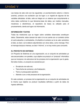 V
V
Las tareas de este ciclo son las siguientes: un acontecimiento externo o interno
(evento), produce una excitación que da lugar a un registro de algunas de las
variables afectadas: el dato. este se integra en un sistema que conjuntamente a
otros datos conforman lo que llamamos base de datos. por medios manuales,
mecánicos o electrónicos, el repositorio (la base) es utilizado para el
procesamiento, dando así lugar a la información.
INFORMACIÓN Y DATOS
Todas las mediciones que se hagan sobre variables observadas constituyen
datos. Claramente, estos carecen de valor si no se cuenta con un contexto contra
el cuál evaluarlos o contrastarlos. Al añadirle el contexto se le da valor semántico
al dato, es decir, se le elabora adjuntándolo con otros datos, como mensaje. Pero
el mensaje tampoco interesa, es decir “informa”, si no hay motivo para conocerlo.
EL PROYECTO DE SISTEMAS
Un Proyecto de Sistemas en una organización, es un conjunto de actividades ya
sea secuenciales o en paralelo, cuyo objetivo es producir un “producto” informático
que se incorpora a la estructura de los procesos de la organización que lo gesta.
De todos modos, un proyecto se caracteriza por:
 Se ejecuta una sola vez;
 Tiene fecha de comienzo y de finalización;
 Tiene un presupuesto operativo;
 Atiende a uno o más procesos de la organización.
En este contexto, un proceso de la organización es un conjunto de actividades de
la misma cuyo objetivo es producir resultados definidos a partir de datos de
ingreso definidos.
 