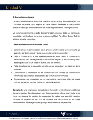 VI
VI
8. Comunicación Interna
La comunicación interna (horizontal y vertical, ascendente y descendente) es una
condición necesaria para mejorar el clima laboral, favorecer el compromiso,
ejercer el liderazgo y la coordinación de todas las personas de una organización.
La comunicación interna no debe dejarse “al azar”, sino que debe ser planificada,
ejecutada y verificada de forma que se asegure el Qué, Para Qué, Quién, Cuándo
y Cómo se debe comunicar.
Deben evitarse errores habituales como:
 Considerar que la comunicación es un proceso unidireccional y descendente (ya
que debe ser bidireccional y tanto ascendente como descendente)
 Dejar la comunicación al libre albedrío (ya que en estos casos, la comunicación
se distorsiona y no se asegura que la información llegue a quien, cuándo y cómo
debe llegar). Este es un caldo de cultivo para los rumores.
 Falta de coherencia o alineación entre lo que se comunica y los objetivos de la
empresa
 Comunicación a destiempo: no es correcto que los canales de comunicación
“informales” se adelanten a los canales de comunicación “formales
 Comunicación por excepción: no es conveniente comunicar sólo las malas
noticias, es preciso también facilitar un feedback positivo.
Ejemplo: En una empresa de consultoría de formación se identificaron problemas
de comunicación. Se estableció un plan de comunicación interna que incluía, entre
otros, un sistema de gestión de propuestas de mejora que permitió canalizar
decenas de sugerencias de todo el personal que redundaron en un mejor
funcionamiento de la organización y mayor satisfacción de las personas.
 
