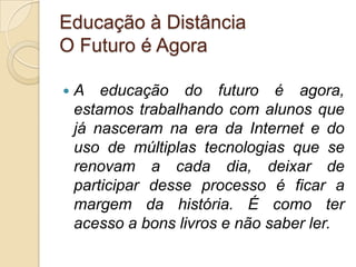 Educação à DistânciaO Futuro é AgoraA educação do futuro é agora, estamos trabalhando com alunos que já nasceram na era da Internet e do uso de múltiplas tecnologias que se renovam a cada dia, deixar de participar desse processo é ficar a margem da história. É como ter acesso a bons livros e não saber ler.