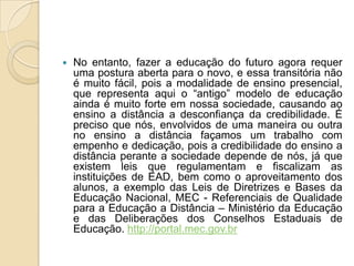 No entanto, fazer a educação do futuro agora requer uma postura aberta para o novo, e essa transitória não é muito fácil, pois a modalidade de ensino presencial, que representa aqui o “antigo” modelo de educação ainda é muito forte em nossa sociedade, causando ao ensino a distância a desconfiança da credibilidade. É preciso que nós, envolvidos de uma maneira ou outra no ensino a distância façamos um trabalho com empenho e dedicação, pois a credibilidade do ensino a distância perante a sociedade depende de nós, já que existem leis que regulamentam e fiscalizam as instituições de EAD, bem como o aproveitamento dos alunos, a exemplo das Leis de Diretrizes e Bases da Educação Nacional, MEC - Referenciais de Qualidade para a Educação a Distância – Ministério da Educação e das Deliberações dos Conselhos Estaduais de Educação. http://portal.mec.gov.br