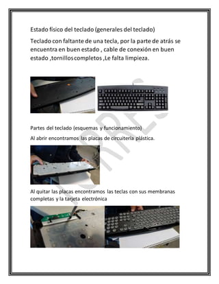 Estado físico del teclado (generales del teclado)
Teclado con faltante de una tecla, por la parte de atrás se
encuentra en buen estado , cable de conexión en buen
estado ,tornilloscompletos ,Le falta limpieza.
Partes del teclado (esquemas y funcionamiento)
Al abrir encontramos las placas de circuitería plástica.
Al quitar las placas encontramos las teclas con sus membranas
completas y la tarjeta electrónica