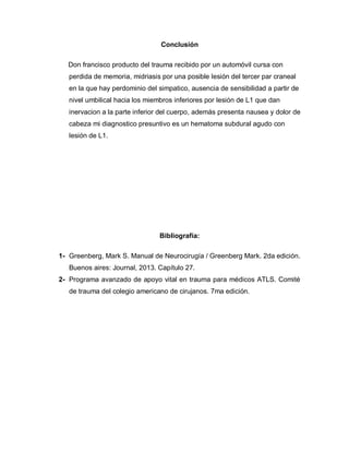 Conclusión
Don francisco producto del trauma recibido por un automóvil cursa con
perdida de memoria, midriasis por una posible lesión del tercer par craneal
en la que hay perdominio del simpatico, ausencia de sensibilidad a partir de
nivel umbilical hacia los miembros inferiores por lesión de L1 que dan
inervacion a la parte inferior del cuerpo, además presenta nausea y dolor de
cabeza mi diagnostico presuntivo es un hematoma subdural agudo con
lesión de L1.
Bibliografía:
1- Greenberg, Mark S. Manual de Neurocirugía / Greenberg Mark. 2da edición.
Buenos aires: Journal, 2013. Capítulo 27.
2- Programa avanzado de apoyo vital en trauma para médicos ATLS. Comité
de trauma del colegio americano de cirujanos. 7ma edición.
 