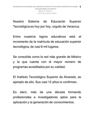INAUGURACIÓN DEL INMUEBLE QUE ALBERGARÁ EL INSTITUTO TECNOLÓGICO SUPERIOR DE ALVARADO,
EXTENSIÓN MEDELLÍN DE BRAVO
MEDELLÍN, VERACRUZ.
JUEVES 16 DE MAYO DE 2013
1
Nuestro Sistema de Educación Superior
Tecnológica es hoy por hoy, orgullo de Veracruz.
Entre nuestros logros educativos está el
incremento de la matrícula de educación superior
tecnológica, de casi 6 mil lugares.
Se consolida como la red más grande de México
y la que cuenta con el mayor número de
programas acreditados por su calidad.
El Instituto Tecnológico Superior de Alvarado, es
ejemplo de ello. Sus casi 12 años lo confirman.
Es decir, más de una década formando
profesionales e investigadores aptos para la
aplicación y la generación de conocimientos.
 