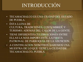 INTRODUCCIÓNTECAMACHALCO ES UNA CIUDAD DEL ESTADO DE PUEBLA.ÉSTA LLENA DE CULTURA, TRADICIONES, COSTUMBRES, Y TURISMO; ADEMÁS DEL CALOR DE LA GENTE.TIENE DIFERENTES CELEBRACIONES ENTRE ELLAS LA MAS IMPORTANTE, LA FIESTA PATRONAL DE PARROQUIA DE LA ASUNCION. A CONTINUACION NOSOTROS DAREMOS UNA MUESTRA DE LO QUE TIENE LA CIUDAD DE TECAMACHALCO, PUEBLA.
