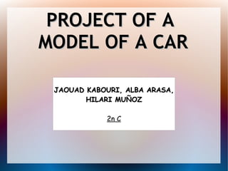 PROJECT OF APROJECT OF A
MODEL OF A CARMODEL OF A CAR
JAOUAD KABOURI, ALBA ARASA,JAOUAD KABOURI, ALBA ARASA,
HILARI MUÑOZHILARI MUÑOZ
2n C
 