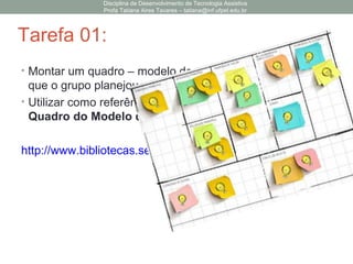 Tarefa 01:
• Montar um quadro – modelo de negócios – para a ideia
que o grupo planejou na primeira aula.
• Utilizar como referência a cartilha do SEBRAE : O
Quadro do Modelo de Negócios
http://www.bibliotecas.sebrae.com.br/chronus/ARQUIVOS_CHR
Disciplina de Desenvolvimento de Tecnologia Assistiva
Profa Tatiana Aires Tavares – tatiana@inf.ufpel.edu.br
 