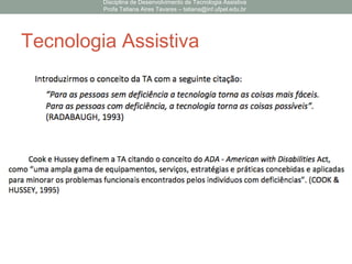 Tecnologia Assistiva
Disciplina de Desenvolvimento de Tecnologia Assistiva
Profa Tatiana Aires Tavares – tatiana@inf.ufpel.edu.br
 