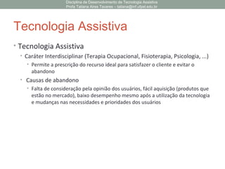 Tecnologia Assistiva
• Tecnologia Assistiva
• Caráter Interdisciplinar (Terapia Ocupacional, Fisioterapia, Psicologia, ...)
• Permite a prescrição do recurso ideal para satisfazer o cliente e evitar o
abandono
• Causas de abandono
• Falta de consideração pela opinião dos usuários, fácil aquisição (produtos que
estão no mercado), baixo desempenho mesmo após a utilização da tecnologia
e mudanças nas necessidades e prioridades dos usuários
Disciplina de Desenvolvimento de Tecnologia Assistiva
Profa Tatiana Aires Tavares – tatiana@inf.ufpel.edu.br
 