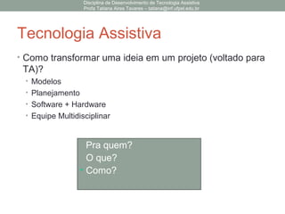 Tecnologia Assistiva
• Como transformar uma ideia em um projeto (voltado para
TA)?
• Modelos
• Planejamento
• Software + Hardware
• Equipe Multidisciplinar
• Pra quem?
• O que?
• Como?
Disciplina de Desenvolvimento de Tecnologia Assistiva
Profa Tatiana Aires Tavares – tatiana@inf.ufpel.edu.br
 