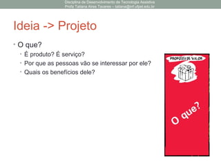 Ideia -> Projeto
• O que?
• É produto? É serviço?
• Por que as pessoas vão se interessar por ele?
• Quais os benefícios dele?
Disciplina de Desenvolvimento de Tecnologia Assistiva
Profa Tatiana Aires Tavares – tatiana@inf.ufpel.edu.br
 