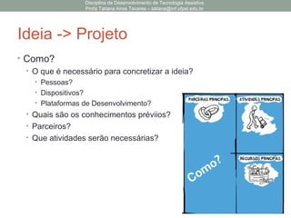 Ideia -> Projeto
• Como?
• O que é necessário para concretizar a ideia?
• Pessoas?
• Dispositivos?
• Plataformas de Desenvolvimento?
• Quais são os conhecimentos préviios?
• Parceiros?
• Que atividades serão necessárias?
Disciplina de Desenvolvimento de Tecnologia Assistiva
Profa Tatiana Aires Tavares – tatiana@inf.ufpel.edu.br
 