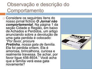 Observação e descrição do
Comportamento
 Considere os seguintes itens do
nosso jornal fictício O Jornal não
comportamental. Na página 1 da
seção Cidade e Região, em baixo
de Achados e Perdidos, um artigo
anunciando sobre a devolução de
uma gata perdida é colocado:
“Por favor, procure
Pretinha, nossa gata de família.
Ela foi perdida ontem. Ela é
amorosa, brincalhona, curiosa e
realmente travessa. Se achar, por
favor ligue 456-8934.” Você acha
que a família verá essa gata
novamente?
 