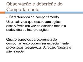 Observação e descrição do
Comportamento
 Característica do comportamento
Usar palavras que descrevem ações
observáveis em vez de estados mentais
deduzidos ou interpretações
Quatro aspectos da ocorrência do
comportamento podem ser especialmente
proveitosos: freqüência, duração, latência e
intensidade.
 