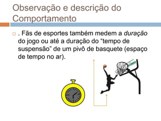 Observação e descrição do
Comportamento
 . Fãs de esportes também medem a duração
do jogo ou até a duração do “tempo de
suspensão” de um pivô de basquete (espaço
de tempo no ar).
 