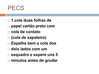 PECS
 1.cole duas folhas de
 papel cartão preto com
 cola de contato
 (cola de sapateiro)
 Espalhe bem a cola dos
 dois lados com um
 esquadro e espere uns 5
 minutos antes de grudar
 