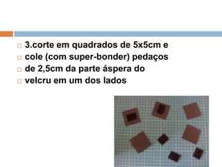  3.corte em quadrados de 5x5cm e
 cole (com super-bonder) pedaços
 de 2,5cm da parte áspera do
 velcru em um dos lados
 