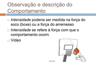 Observação e descrição do
Comportamento
 Intensidade poderia ser medida na força do
soco (boxe) ou a força do arremesso
 Intensidade se refere à força com que o
comportamento ocorre.
 Vídeo
 